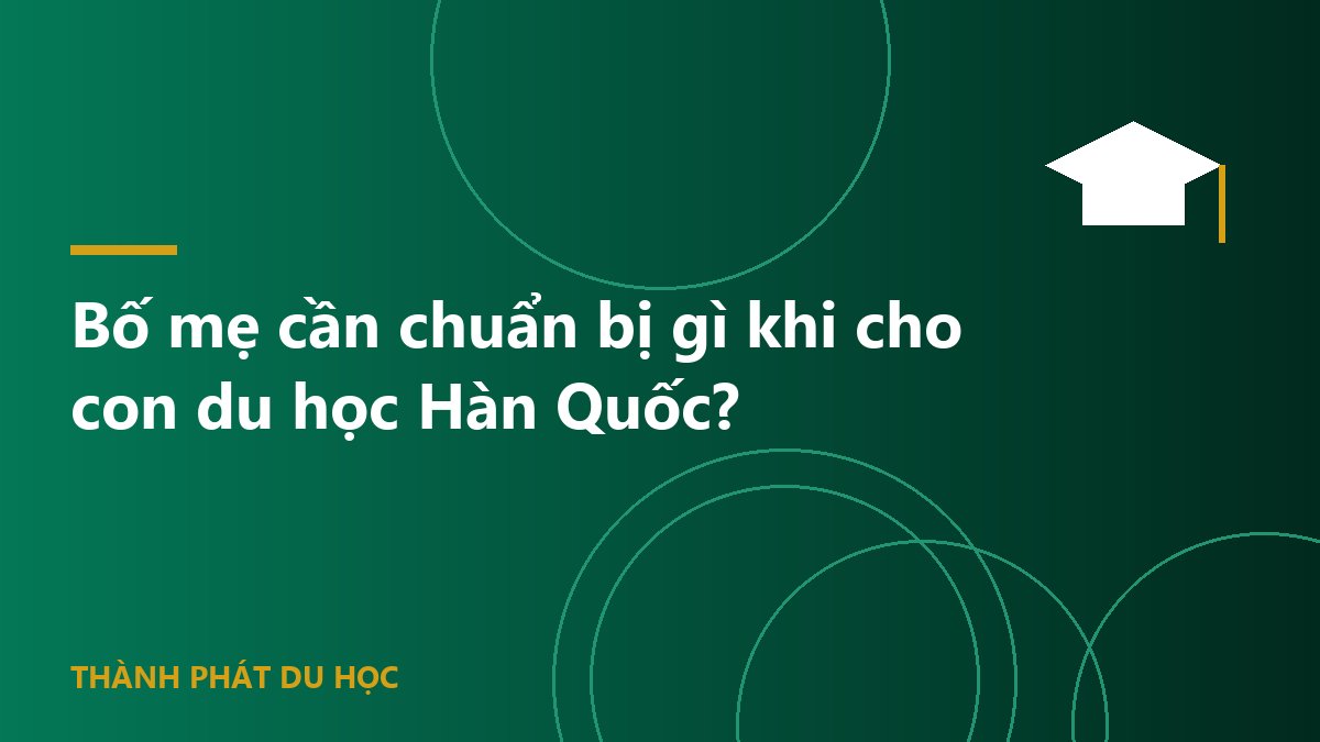 Bố mẹ cần chuẩn bị gì khi cho con du học Hàn Quốc?