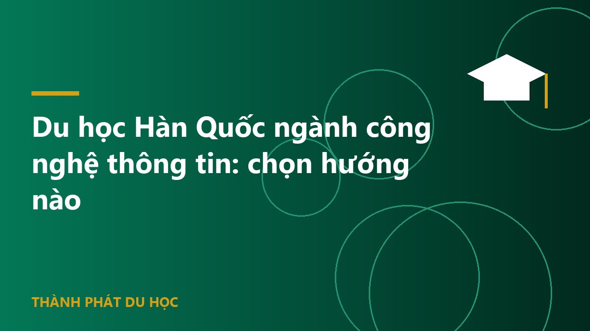 Du học Hàn Quốc ngành công nghệ thông tin: chọn hướng nào