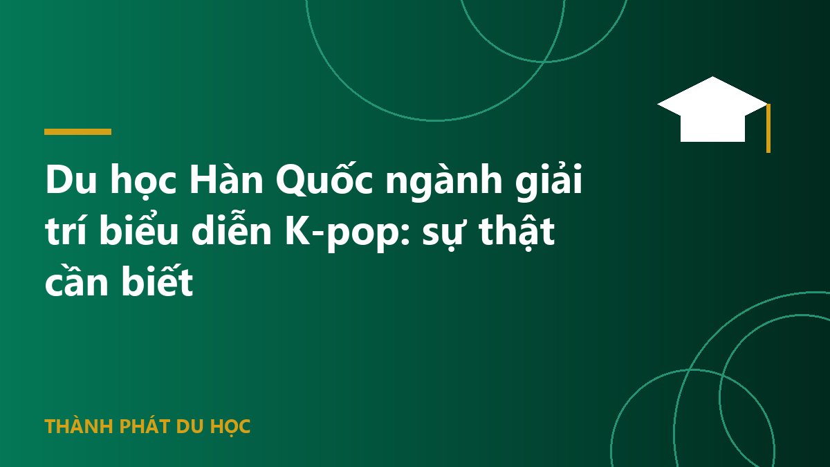Du học Hàn Quốc ngành giải trí biểu diễn K-pop: sự thật cần biết