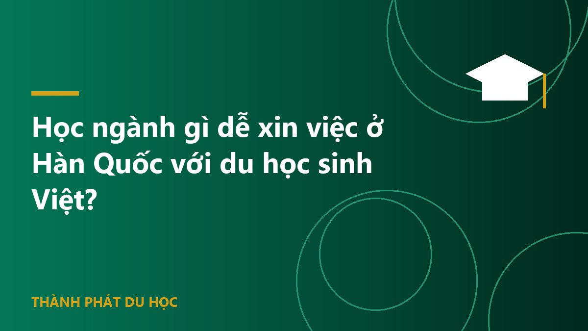Học ngành gì dễ xin việc ở Hàn Quốc với du học sinh Việt?