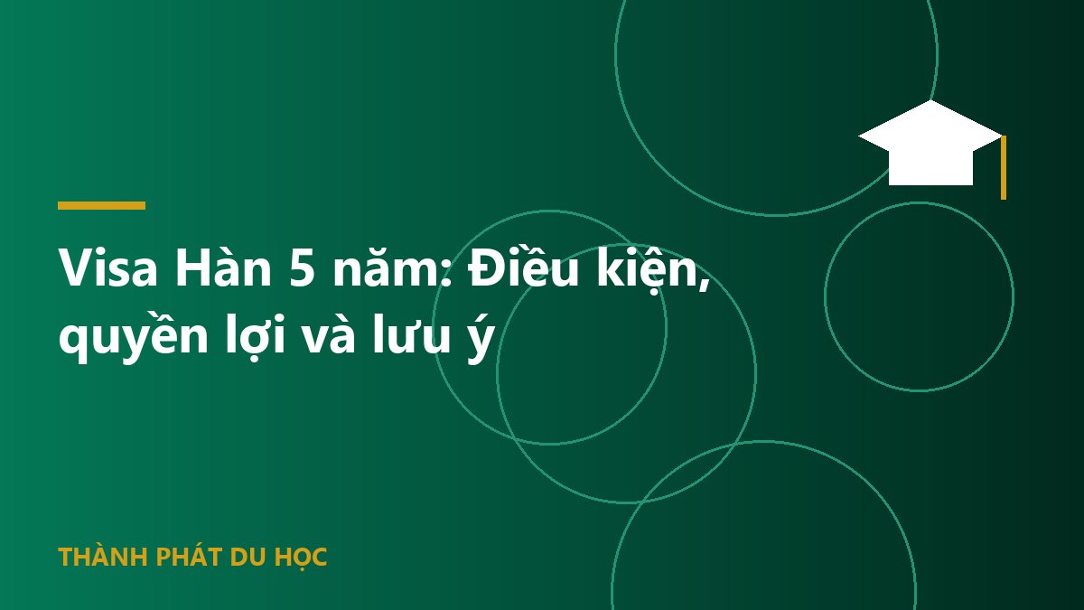Visa Hàn 5 năm: Điều kiện, quyền lợi và lưu ý